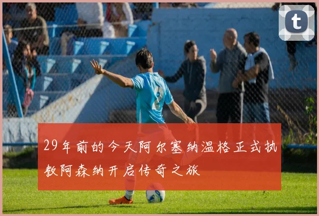 29年前的今天阿尔塞纳温格正式执教阿森纳开启传奇之旅