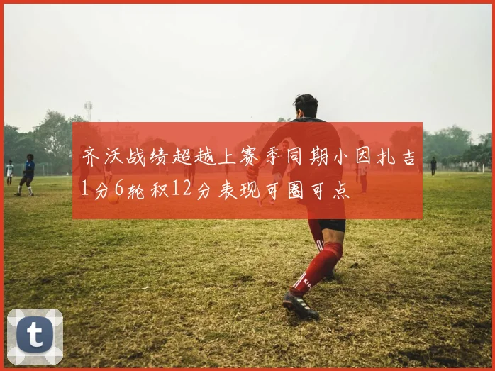 齐沃战绩超越上赛季同期小因扎吉1分6轮积12分表现可圈可点