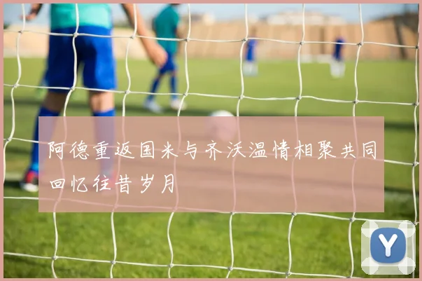 阿德重返国米与齐沃温情相聚共同回忆往昔岁月