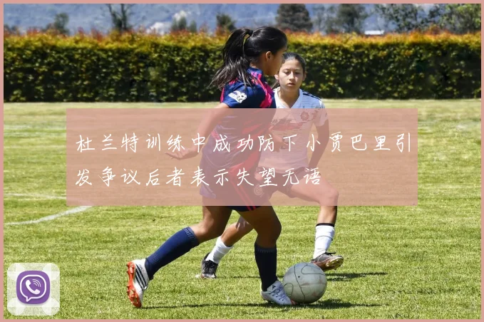 杜兰特训练中成功防下小贾巴里引发争议后者表示失望无语