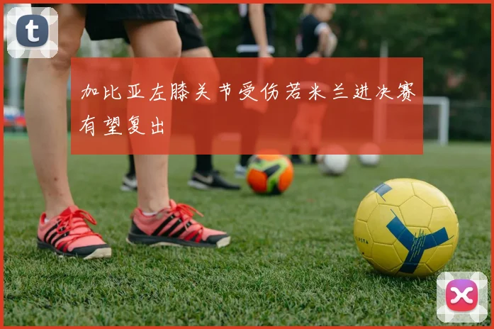加比亚左膝关节受伤若米兰进决赛有望复出
