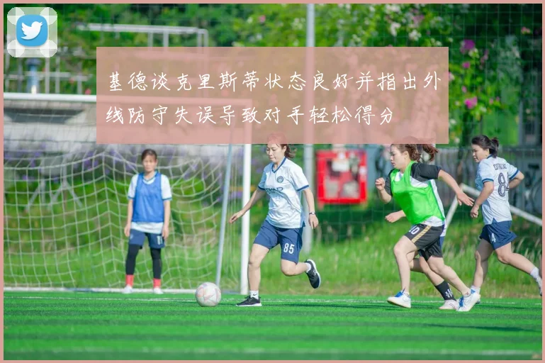 基德谈克里斯蒂状态良好并指出外线防守失误导致对手轻松得分