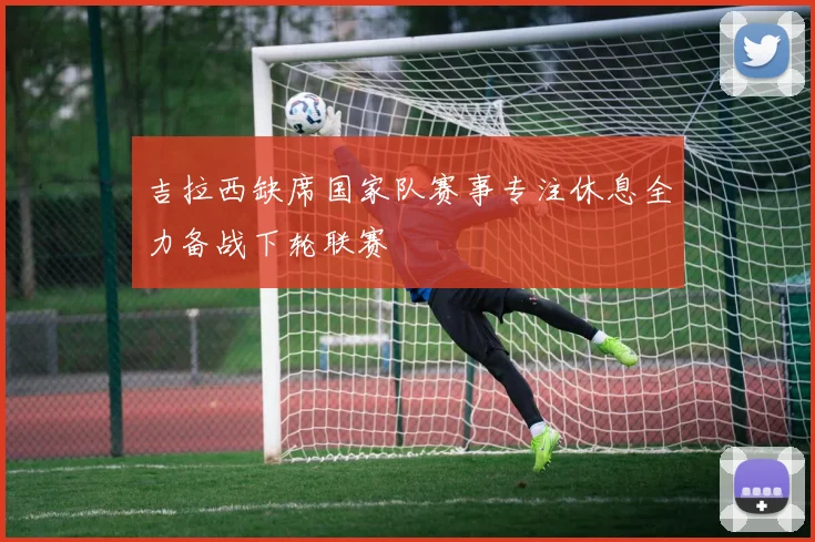 吉拉西缺席国家队赛事专注休息全力备战下轮联赛