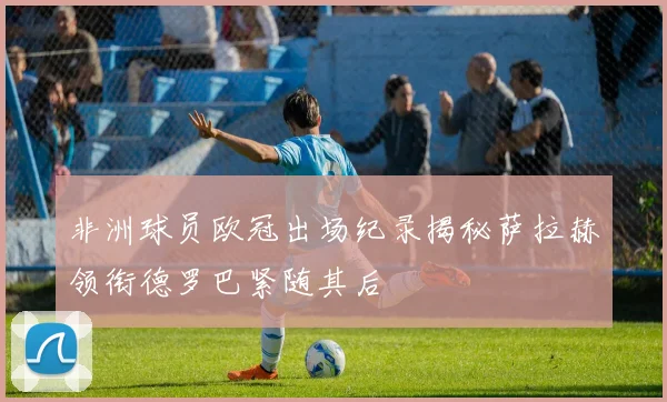 非洲球员欧冠出场纪录揭秘萨拉赫领衔德罗巴紧随其后