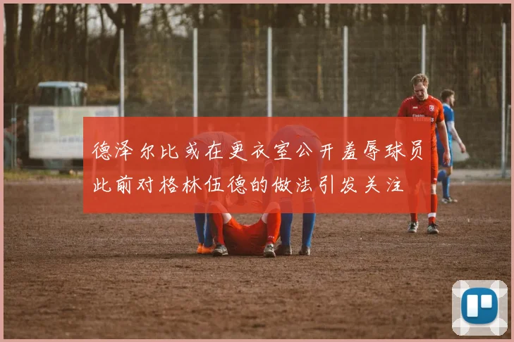 德泽尔比或在更衣室公开羞辱球员此前对格林伍德的做法引发关注