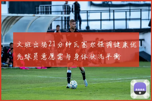 文班出场21分钟瓦塞尔强调健康优先球员意愿需与身体状况平衡
