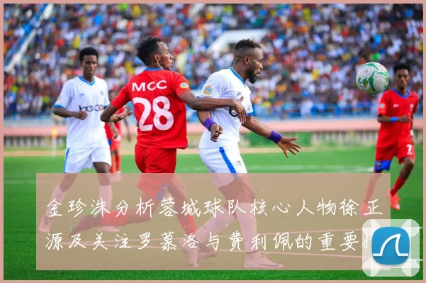 金珍洙分析蓉城球队核心人物徐正源及关注罗慕洛与费利佩的重要性