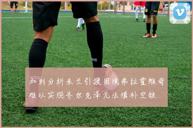加利分析米兰引援困境弗拉霍维奇难以实现齐尔克泽无法填补空缺