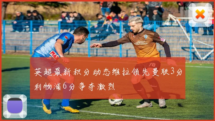 英超最新积分动态维拉领先曼联3分利物浦6分争夺激烈