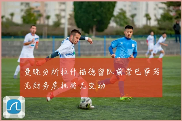 曼晚分析拉什福德留队前景巴萨若无财务危机将无变动