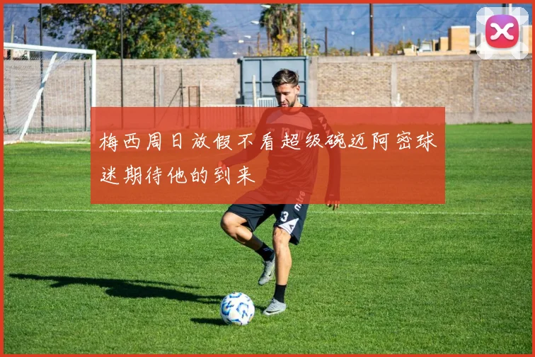 梅西周日放假不看超级碗迈阿密球迷期待他的到来