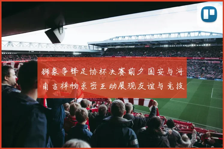 狮象争锋足协杯决赛前夕国安与河南吉祥物亲密互动展现友谊与竞技精神