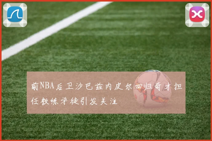 前NBA后卫沙巴兹内皮尔回归奇才担任教练学徒引发关注