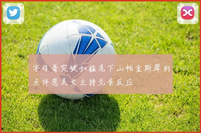 字母哥突破如猛虎下山帕金斯犀利点评惹美女主持无奈反应