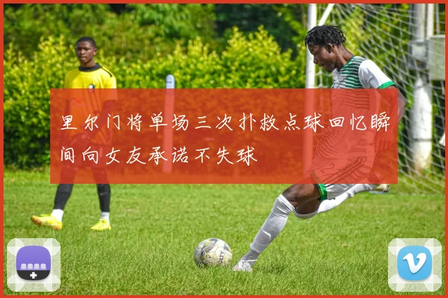 里尔门将单场三次扑救点球回忆瞬间向女友承诺不失球