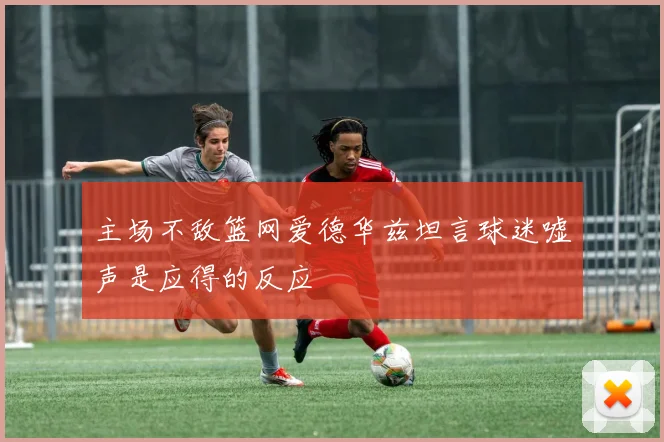 主场不敌篮网爱德华兹坦言球迷嘘声是应得的反应