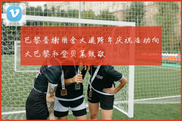 巴黎香榭丽舍大道跨年庆祝活动向大巴黎和登贝莱致敬