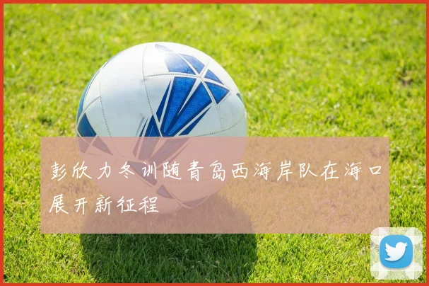 彭欣力冬训随青岛西海岸队在海口展开新征程