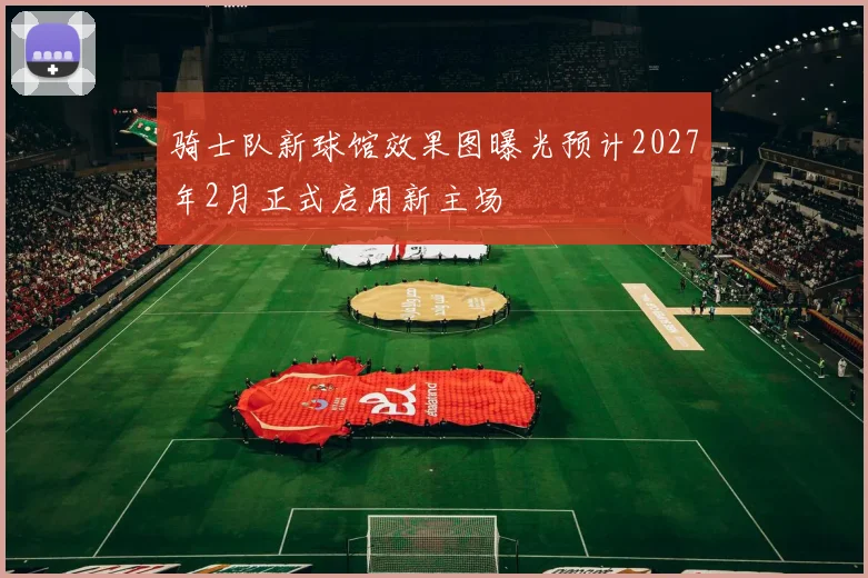 骑士队新球馆效果图曝光预计2027年2月正式启用新主场