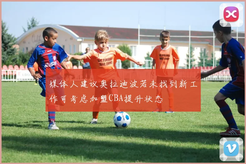 媒体人建议奥拉迪波若未找到新工作可考虑加盟CBA提升状态