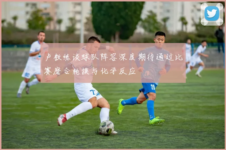 卢教练谈球队阵容深度期待通过比赛磨合轮换与化学反应