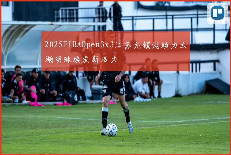 2025FIBAOpen3x3江苏无锡站助力太湖明珠焕发新活力