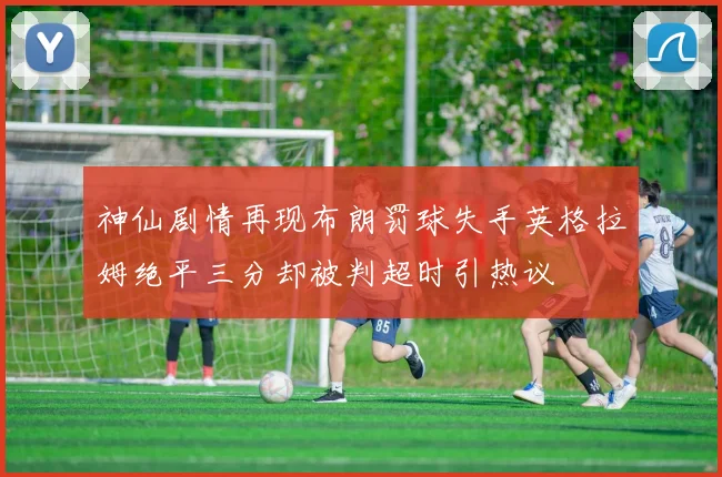 神仙剧情再现布朗罚球失手英格拉姆绝平三分却被判超时引热议