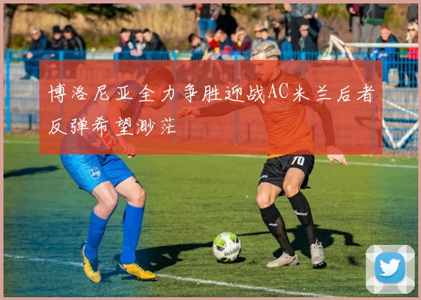 博洛尼亚全力争胜迎战AC米兰后者反弹希望渺茫