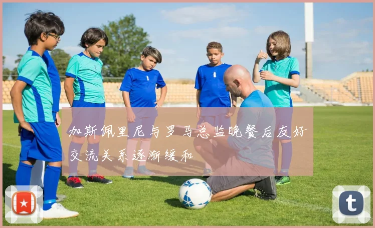 加斯佩里尼与罗马总监晚餐后友好交流关系逐渐缓和
