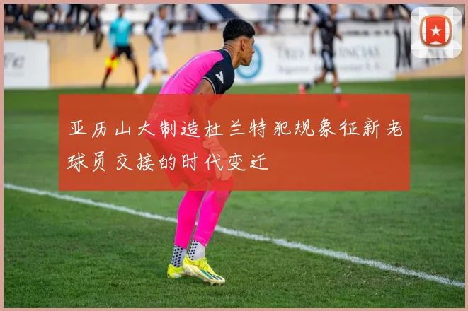 亚历山大制造杜兰特犯规象征新老球员交接的时代变迁